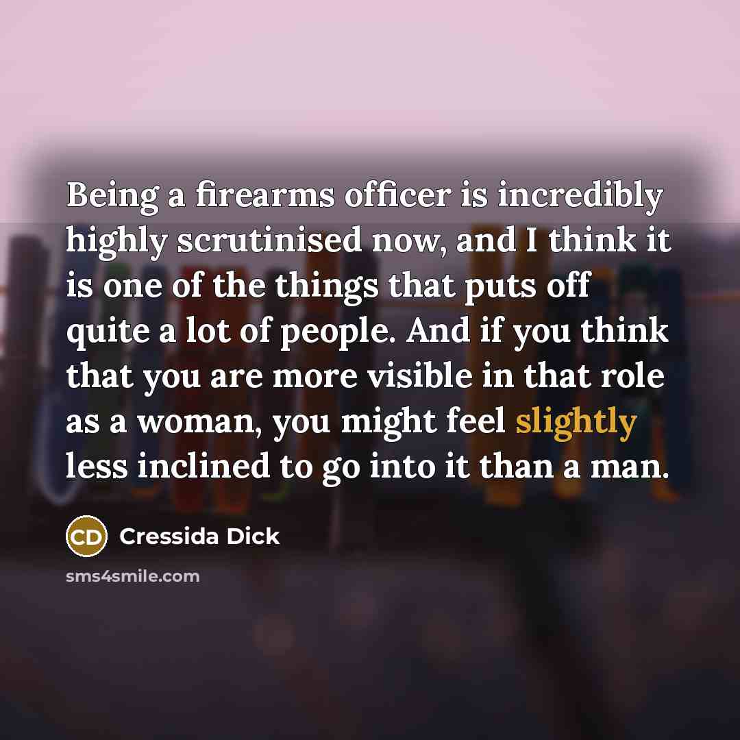 “Being a firearms officer is incredibly highly scrutinised now, and I think it is one of the things that puts off quite a lot of people. And if you think that you are more visible in that role as a woman, you might feel slightly less inclined to go into it than a man.” quote by Cressida Dick