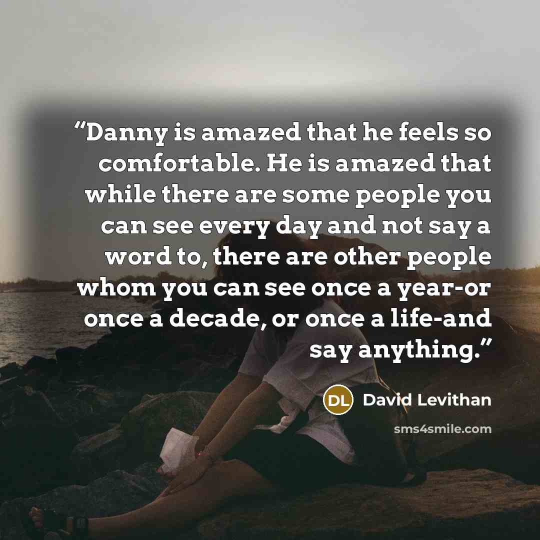 “Danny is amazed that he feels so comfortable. He is amazed that while there are some people you can see every day and not say a word to, there are other people whom you can see once a year-or once a decade, or once a life-and say anything.” quote by David Levithan