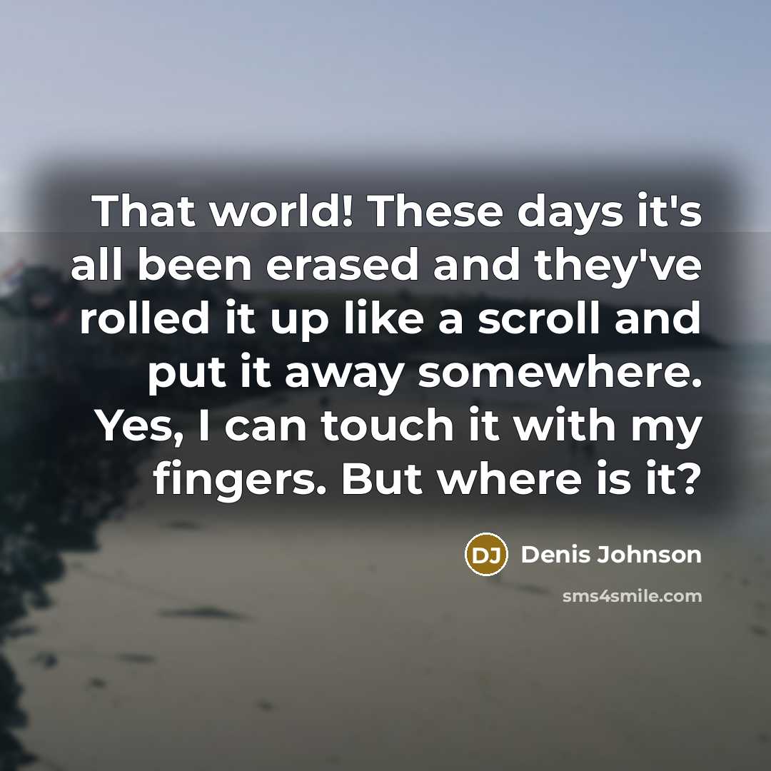 “That world! These days it's all been erased and they've rolled it up like a scroll and put it away somewhere. Yes, I can touch it with my fingers. But where is it?” quote by Denis Johnson