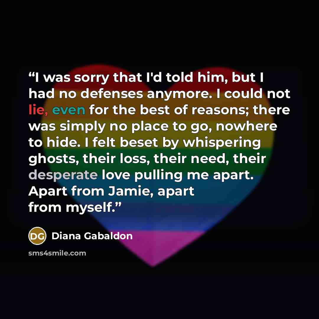 “I was sorry that I'd told him, but I had no defenses anymore. I could not lie, even for the best of reasons; there was simply no place to go, nowhere to hide. I felt beset by whispering ghosts, their loss, their need, their desperate love pulling me apart. Apart from Jamie, apart from myself.” quote by Diana Gabaldon