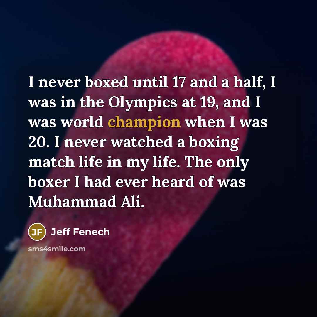 “I never boxed until 17 and a half, I was in the Olympics at 19, and I was world champion when I was 20. I never watched a boxing match life in my life. The only boxer I had ever heard of was Muhammad Ali.” quote by Jeff Fenech