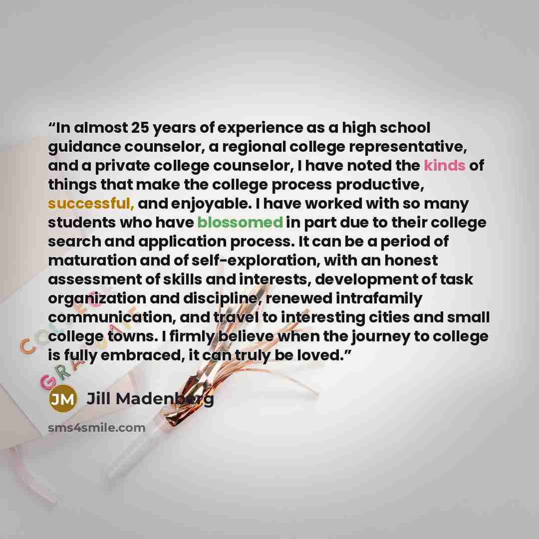 “In almost 25 years of experience as a high school guidance counselor, a regional college representative, and a private college counselor, I have noted the kinds of things that make the college process productive, successful, and enjoyable. I have worked with so many students who have blossomed in…” quote by Jill Madenberg