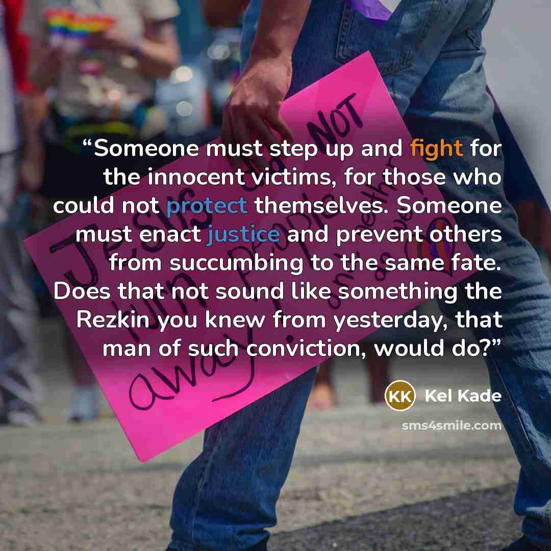 “Someone must step up and fight for the innocent victims, for those who could not protect themselves. Someone must enact justice and prevent others from succumbing to the same fate. Does that not sound like something the Rezkin you knew from yesterday, that man of such conviction, would do?” quote by Kel Kade