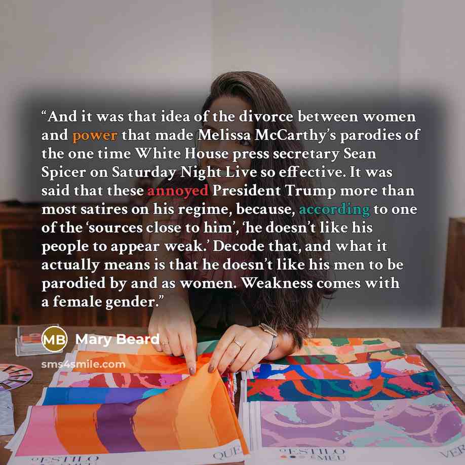 “And it was that idea of the divorce between women and power that made Melissa McCarthy’s parodies of the one time White House press secretary Sean Spicer on Saturday Night Live so effective. It was said that these annoyed President Trump more than most satires on his regime, because, according to…” quote by Mary Beard