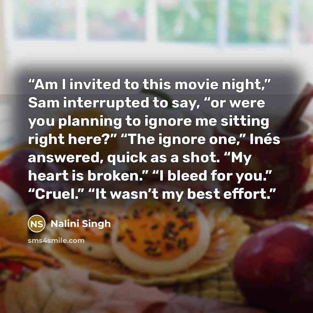 “Am I invited to this movie night,” Sam interrupted to say, “or were you planning to ignore me sitting right here?” “The ignore one,” Inés answered, quick as a shot. “My heart is broken.” “I bleed for you.” “Cruel.” “It wasn’t my best effort.” quote by Nalini Singh