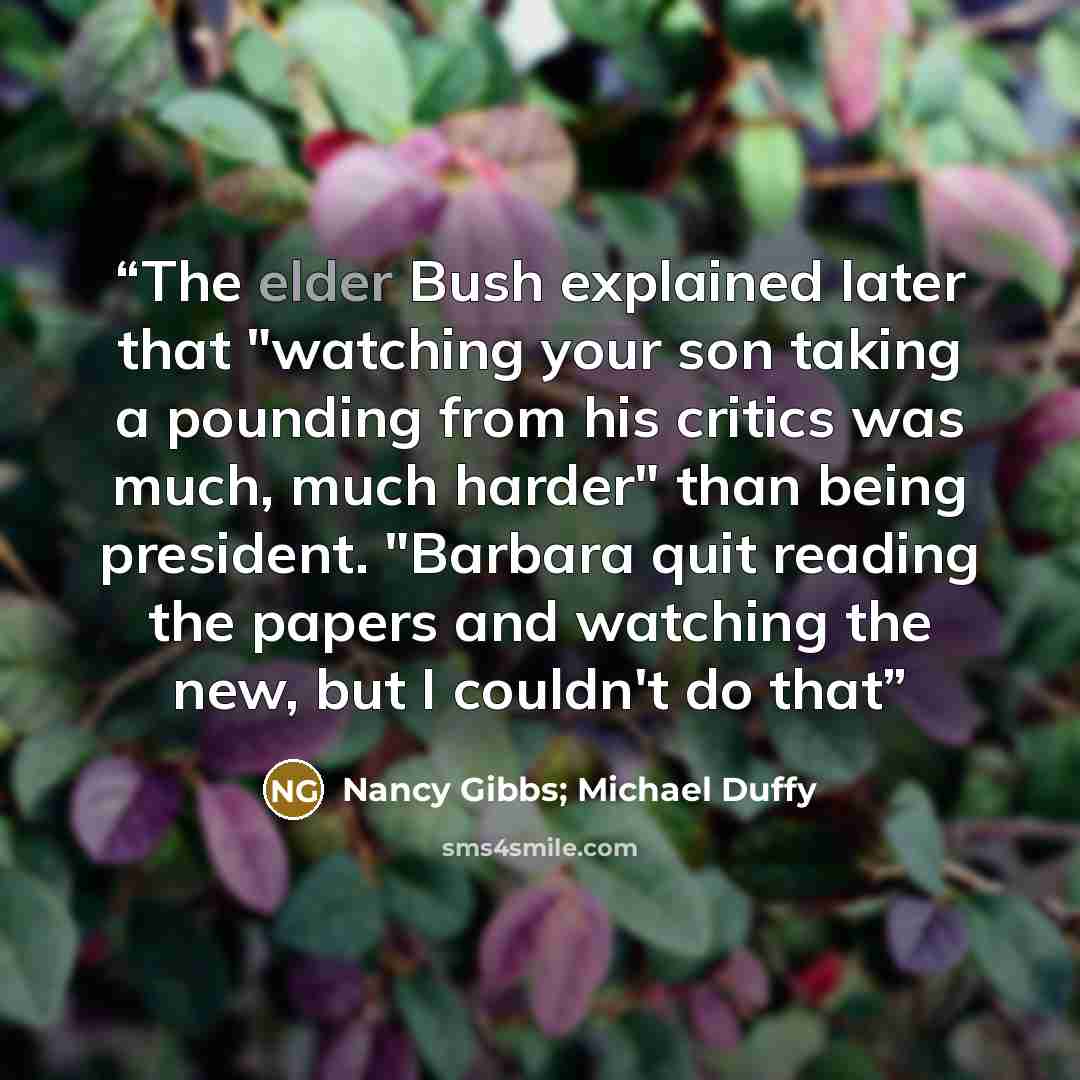 “The elder Bush explained later that "watching your son taking a pounding from his critics was much, much harder" than being president. "Barbara quit reading the papers and watching the new, but I couldn't do that” quote by Nancy Gibbs; Michael Duffy