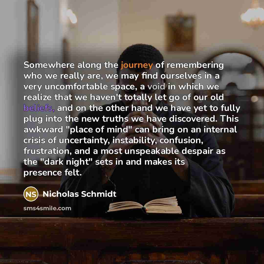 “Somewhere along the journey of remembering who we really are, we may find ourselves in a very uncomfortable space, a void in which we realize that we haven't totally let go of our old beliefs, and on the other hand we have yet to fully plug into the new truths we have discovered. This awkward…” quote by Nicholas Schmidt