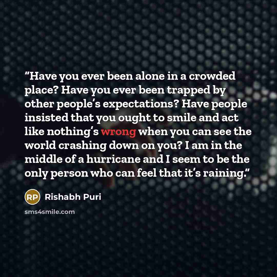 “Have you ever been alone in a crowded place? Have you ever been trapped by other people’s expectations? Have people insisted that you ought to smile and act like nothing’s wrong when you can see the world crashing down on you? I am in the middle of a hurricane and I seem to be the only person who…” quote by Rishabh Puri
