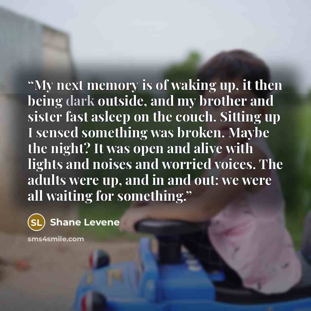 “My next memory is of waking up, it then being dark outside, and my brother and sister fast asleep on the couch. Sitting up I sensed something was broken. Maybe the night? It was open and alive with lights and noises and worried voices. The adults were up, and in and out: we were all waiting for…” quote by Shane Levene