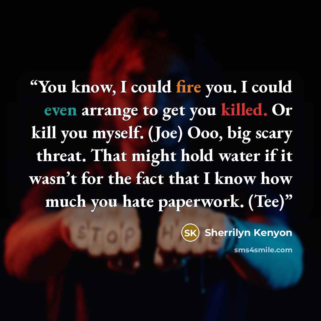 “You know, I could fire you. I could even arrange to get you killed. Or kill you myself. (Joe) Ooo, big scary threat. That might hold water if it wasn’t for the fact that I know how much you hate paperwork. (Tee)” quote by Sherrilyn Kenyon