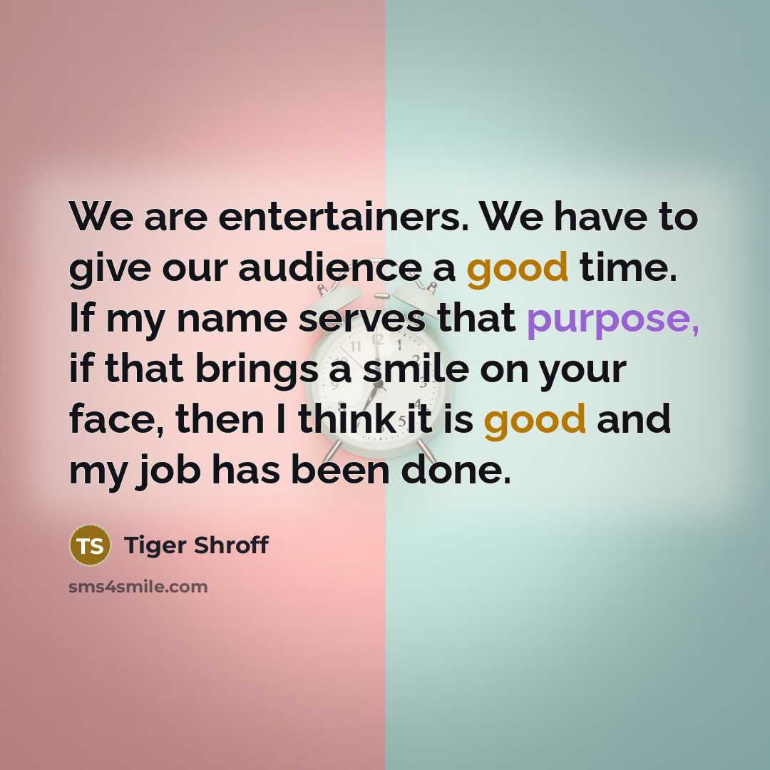 “We are entertainers. We have to give our audience a good time. If my name serves that purpose, if that brings a smile on your face, then I think it is good and my job has been done.” quote by Tiger Shroff