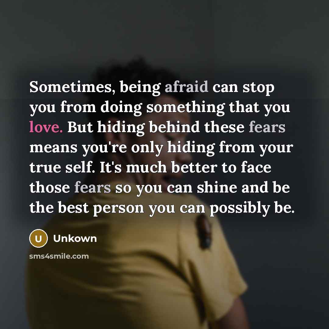 “Sometimes, being afraid can stop you from doing something that you love. But hiding behind these fears means you're only hiding from your true self. It's much better to face those fears so you can shine and be the best person you can possibly be.” quote by Unkown