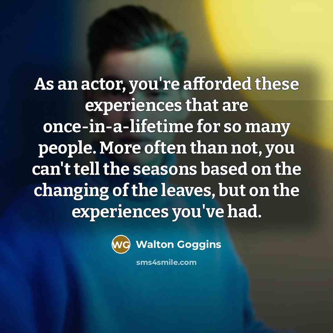 “As an actor, you're afforded these experiences that are once-in-a-lifetime for so many people. More often than not, you can't tell the seasons based on the changing of the leaves, but on the experiences you've had.” quote by Walton Goggins