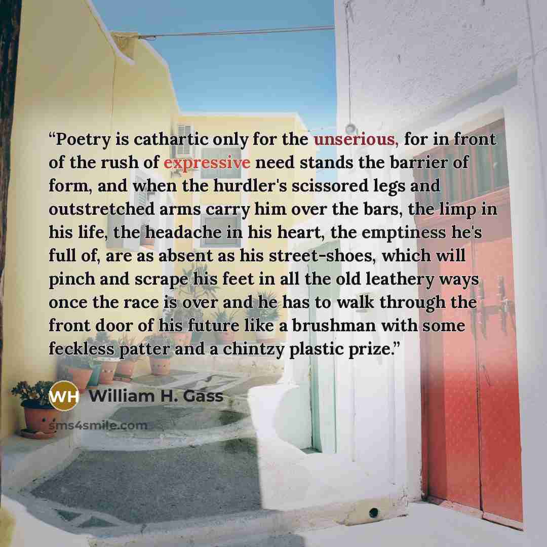 “Poetry is cathartic only for the unserious, for in front of the rush of expressive need stands the barrier of form, and when the hurdler's scissored legs and outstretched arms carry him over the bars, the limp in his life, the headache in his heart, the emptiness he's full of, are as absent as his…” quote by William H. Gass