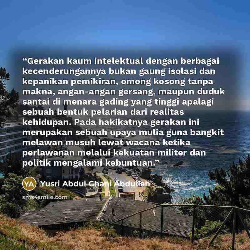 “Gerakan kaum intelektual dengan berbagai kecenderungannya bukan gaung isolasi dan kepanikan pemikiran, omong kosong tanpa makna, angan-angan gersang, maupun duduk santai di menara gading yang tinggi apalagi sebuah bentuk pelarian dari realitas kehidupan. Pada hakikatnya gerakan ini merupakan…” quote by Yusri Abdul Ghani Abdullah