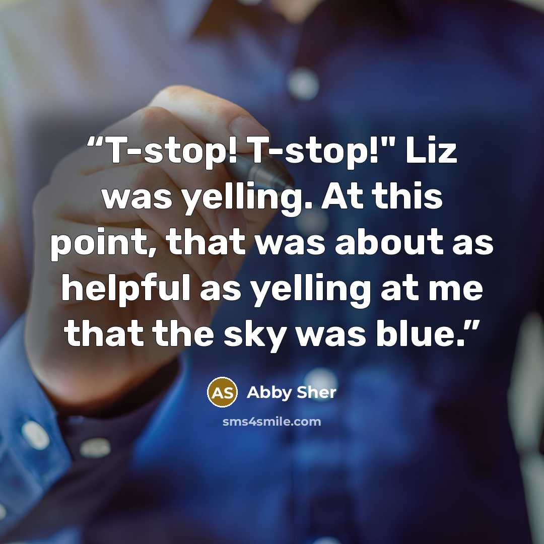 “T-stop! T-stop!" Liz was yelling. At this point, that was about as helpful as yelling at me that the sky was blue.” quote by Abby Sher