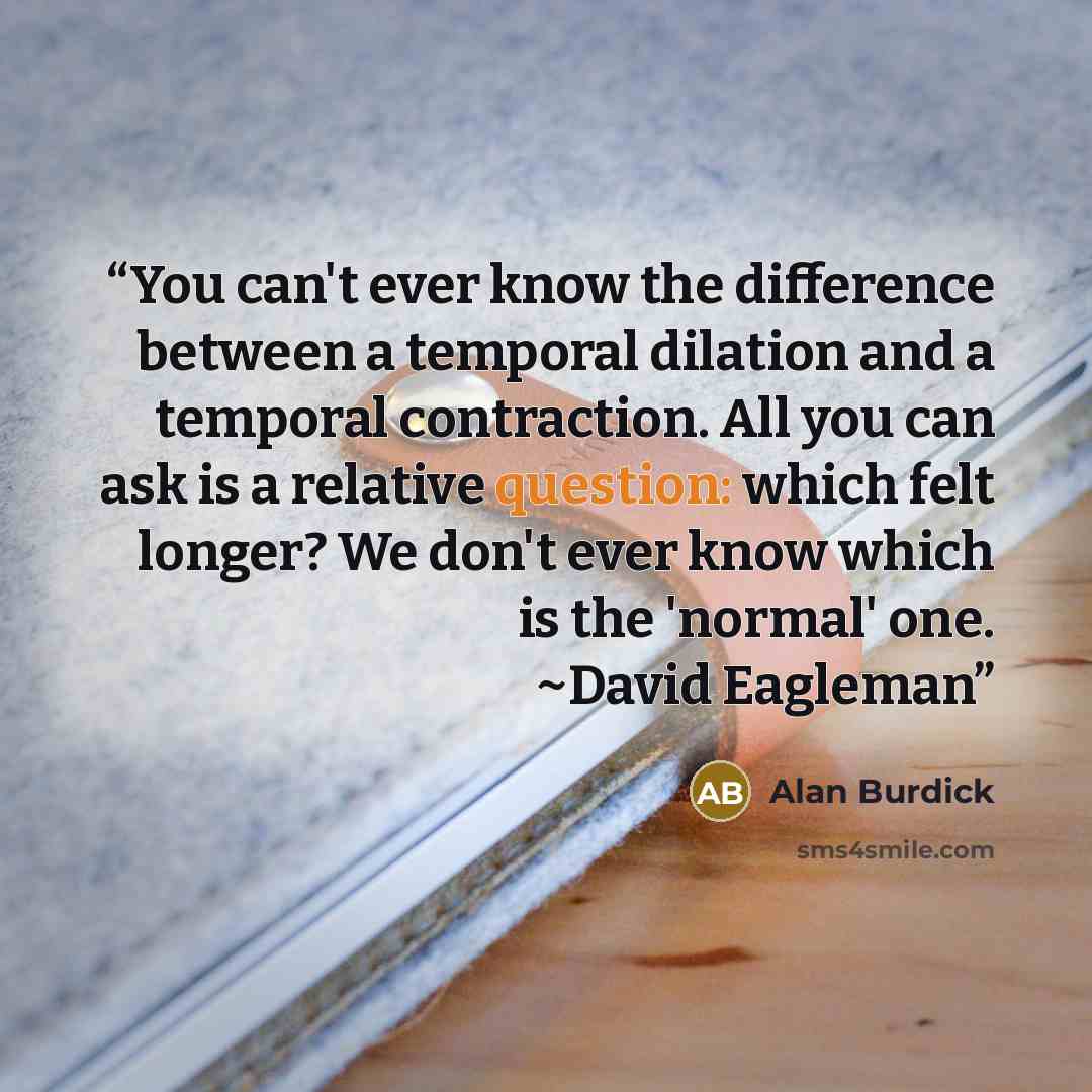 “You can't ever know the difference between a temporal dilation and a temporal contraction. All you can ask is a relative question: which felt longer? We don't ever know which is the 'normal' one. ~David Eagleman” quote by Alan Burdick