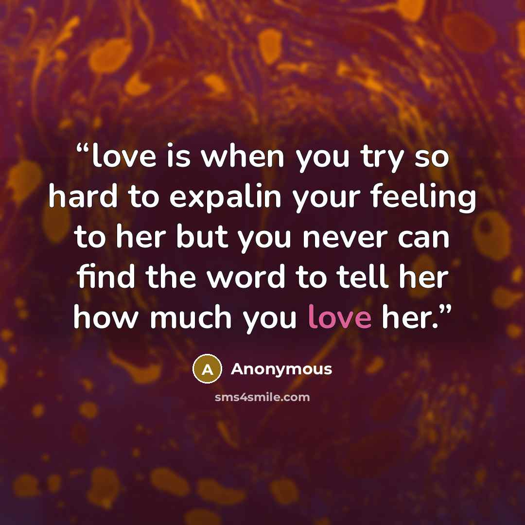 “love is when you try so hard to expalin your feeling to her but you never can find the word to tell her how much you love her.” quote by Anonymous