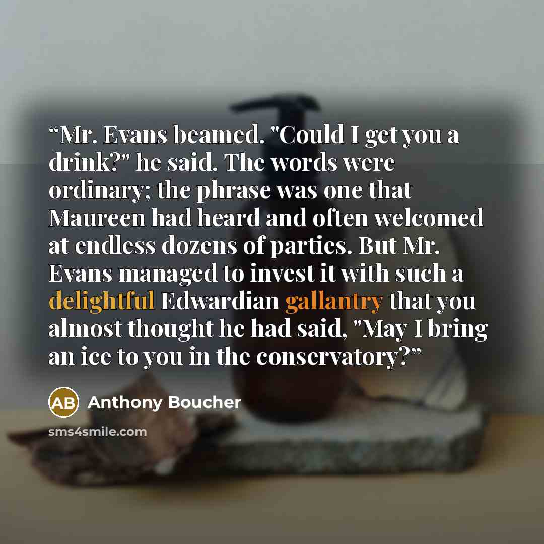 “Mr. Evans beamed. "Could I get you a drink?" he said. The words were ordinary; the phrase was one that Maureen had heard and often welcomed at endless dozens of parties. But Mr. Evans managed to invest it with such a delightful Edwardian gallantry that you almost thought he had said, "May I bring…” quote by Anthony Boucher