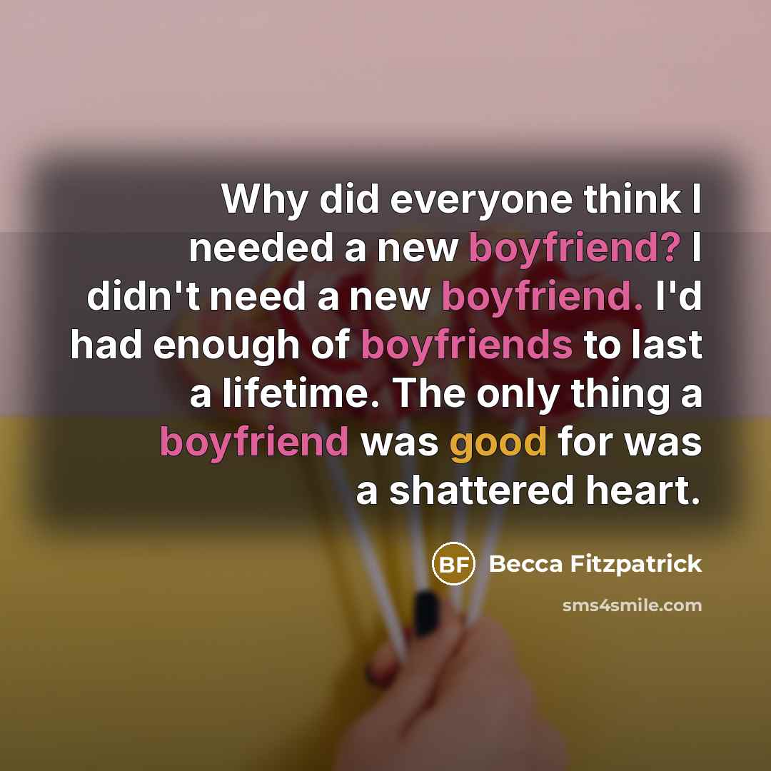 “Why did everyone think I needed a new boyfriend? I didn't need a new boyfriend. I'd had enough of boyfriends to last a lifetime. The only thing a boyfriend was good for was a shattered heart.” quote by Becca Fitzpatrick