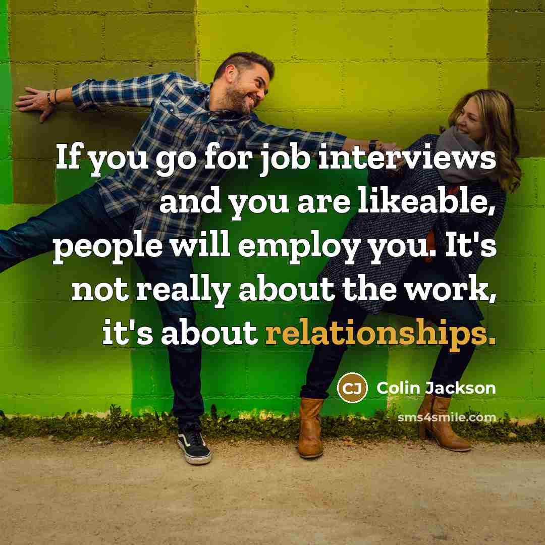 “If you go for job interviews and you are likeable, people will employ you. It's not really about the work, it's about relationships.” quote by Colin Jackson