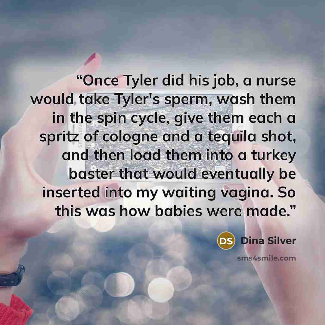 “Once Tyler did his job, a nurse would take Tyler's sperm, wash them in the spin cycle, give them each a spritz of cologne and a tequila shot, and then load them into a turkey baster that would eventually be inserted into my waiting vagina. So this was how babies were made.” quote by Dina Silver