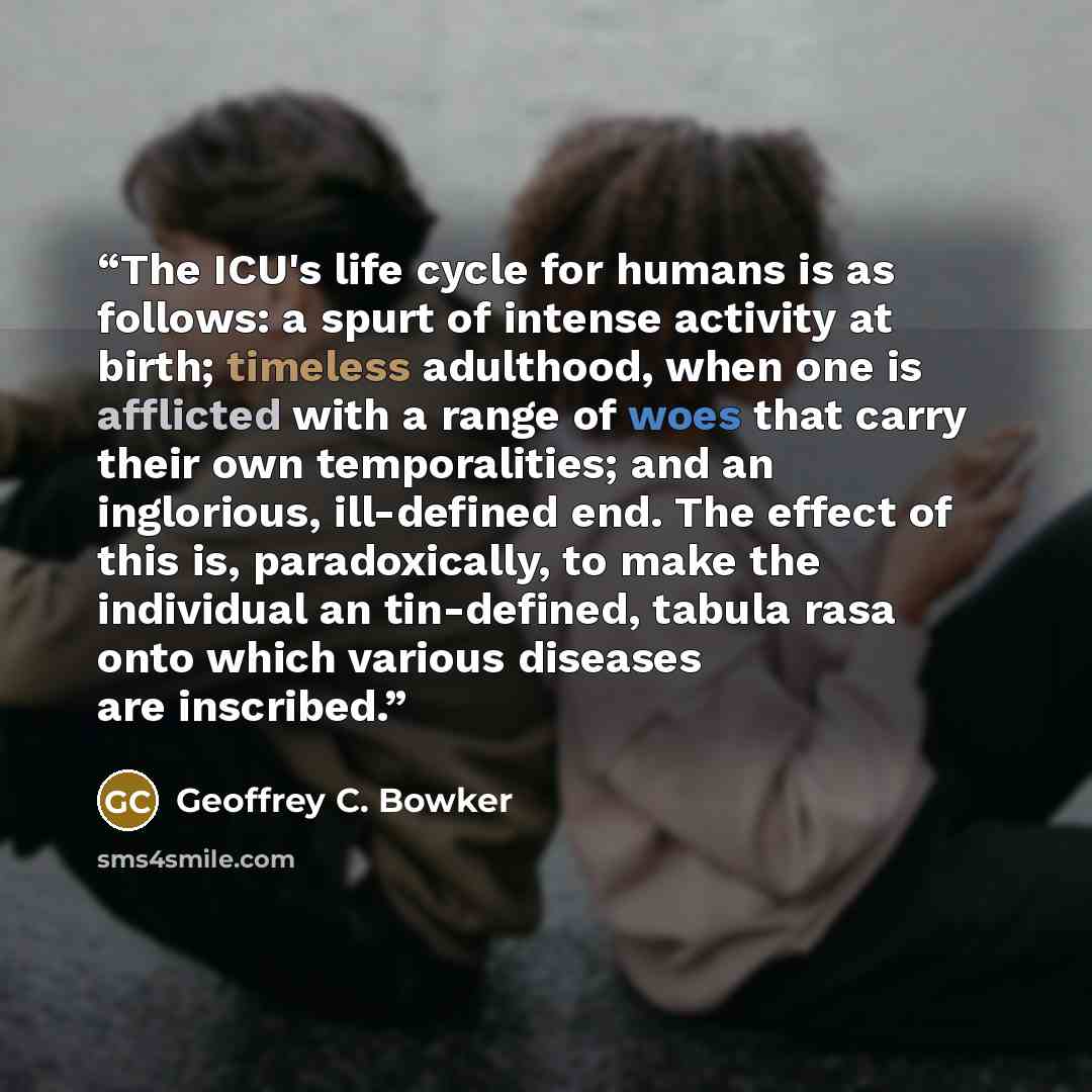 “The ICU's life cycle for humans is as follows: a spurt of intense activity at birth; timeless adulthood, when one is afflicted with a range of woes that carry their own temporalities; and an inglorious, ill-defined end. The effect of this is, paradoxically, to make the individual an tin-defined…” quote by Geoffrey C. Bowker