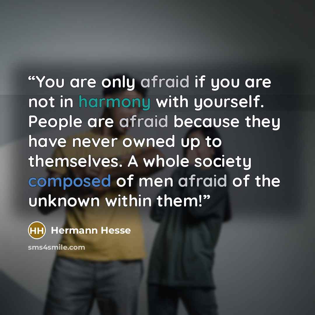 “You are only afraid if you are not in harmony with yourself. People are afraid because they have never owned up to themselves. A whole society composed of men afraid of the unknown within them!” quote by Hermann Hesse