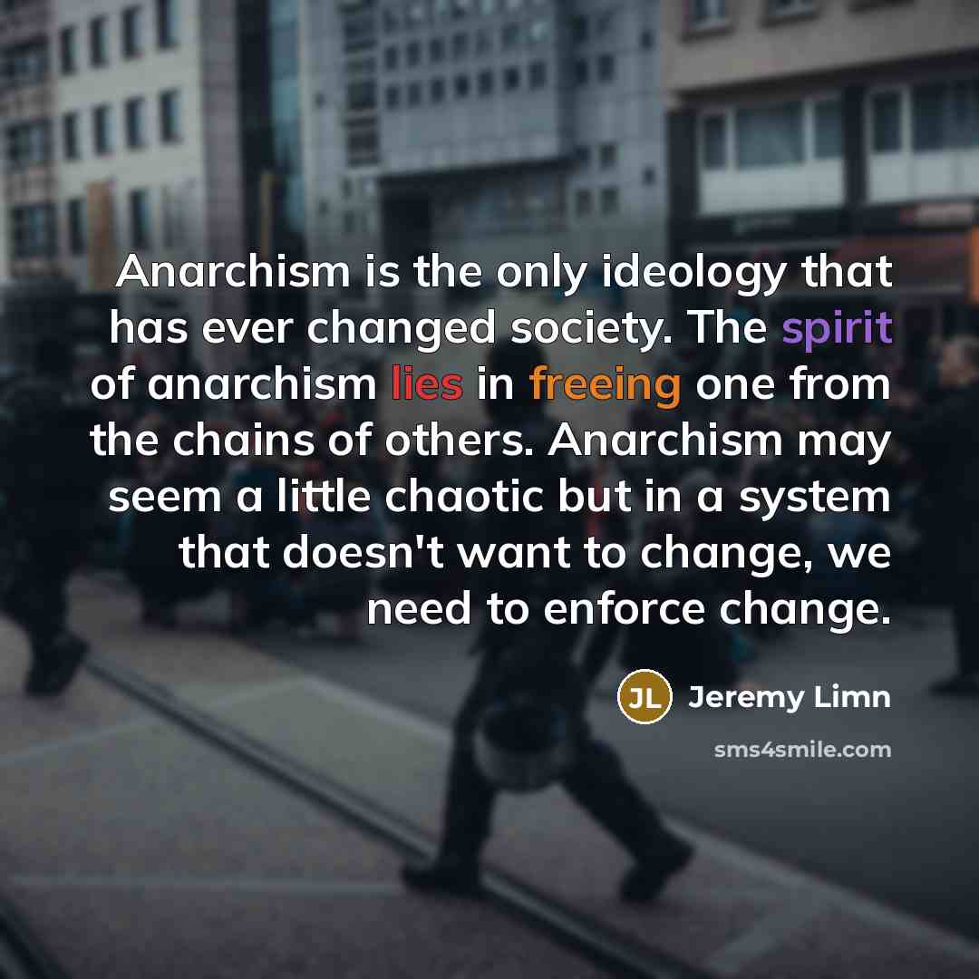 “Anarchism is the only ideology that has ever changed society. The spirit of anarchism lies in freeing one from the chains of others. Anarchism may seem a little chaotic but in a system that doesn't want to change, we need to enforce change.” quote by Jeremy Limn