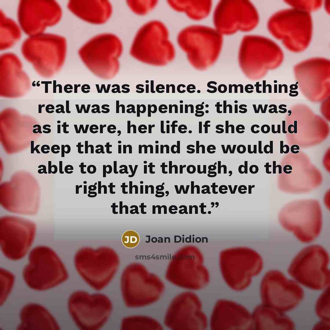 “There was silence. Something real was happening: this was, as it were, her life. If she could keep that in mind she would be able to play it through, do the right thing, whatever that meant.” quote by Joan Didion