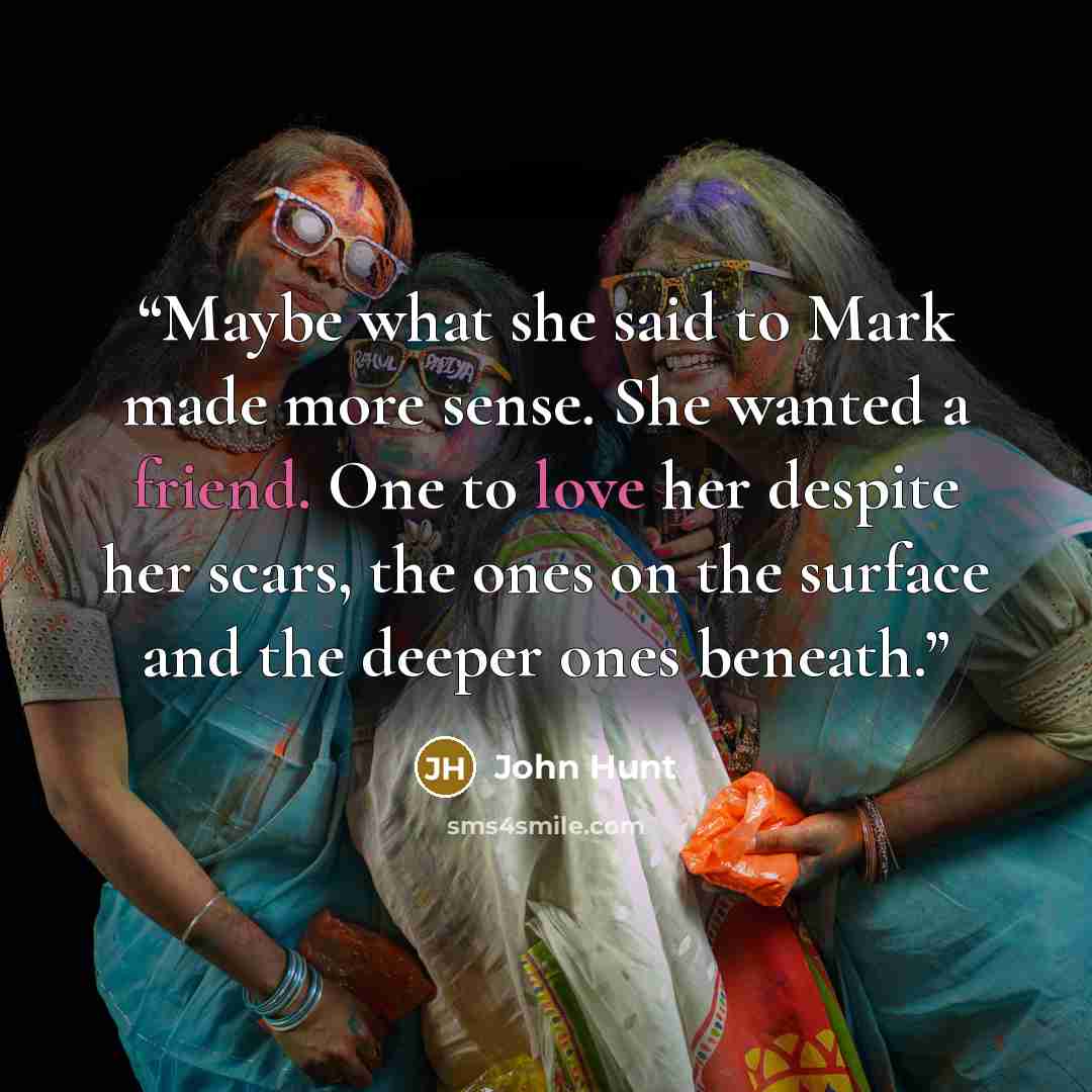 “Maybe what she said to Mark made more sense. She wanted a friend. One to love her despite her scars, the ones on the surface and the deeper ones beneath.” quote by John Hunt