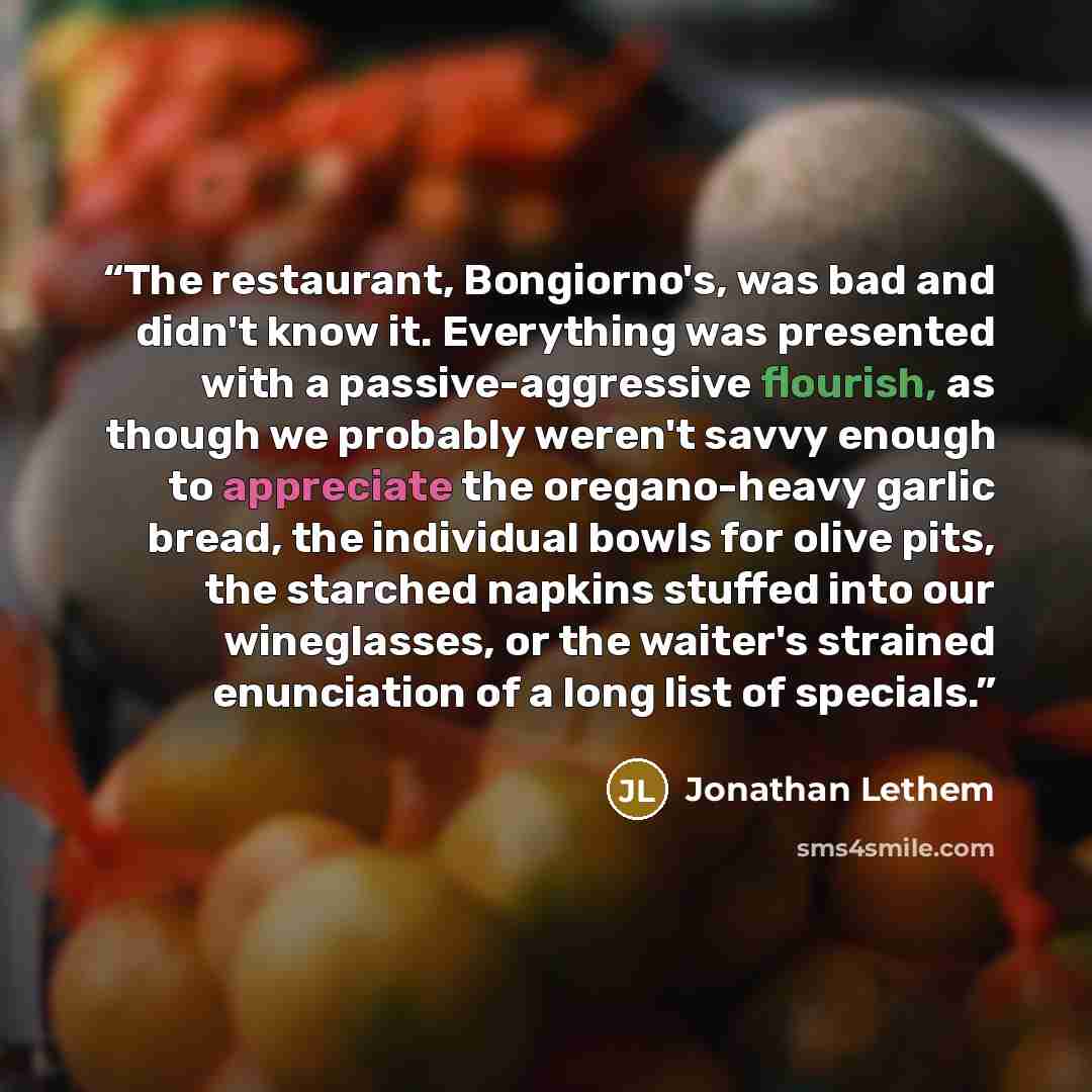“The restaurant, Bongiorno's, was bad and didn't know it. Everything was presented with a passive-aggressive flourish, as though we probably weren't savvy enough to appreciate the oregano-heavy garlic bread, the individual bowls for olive pits, the starched napkins stuffed into our wineglasses, or…” quote by Jonathan Lethem