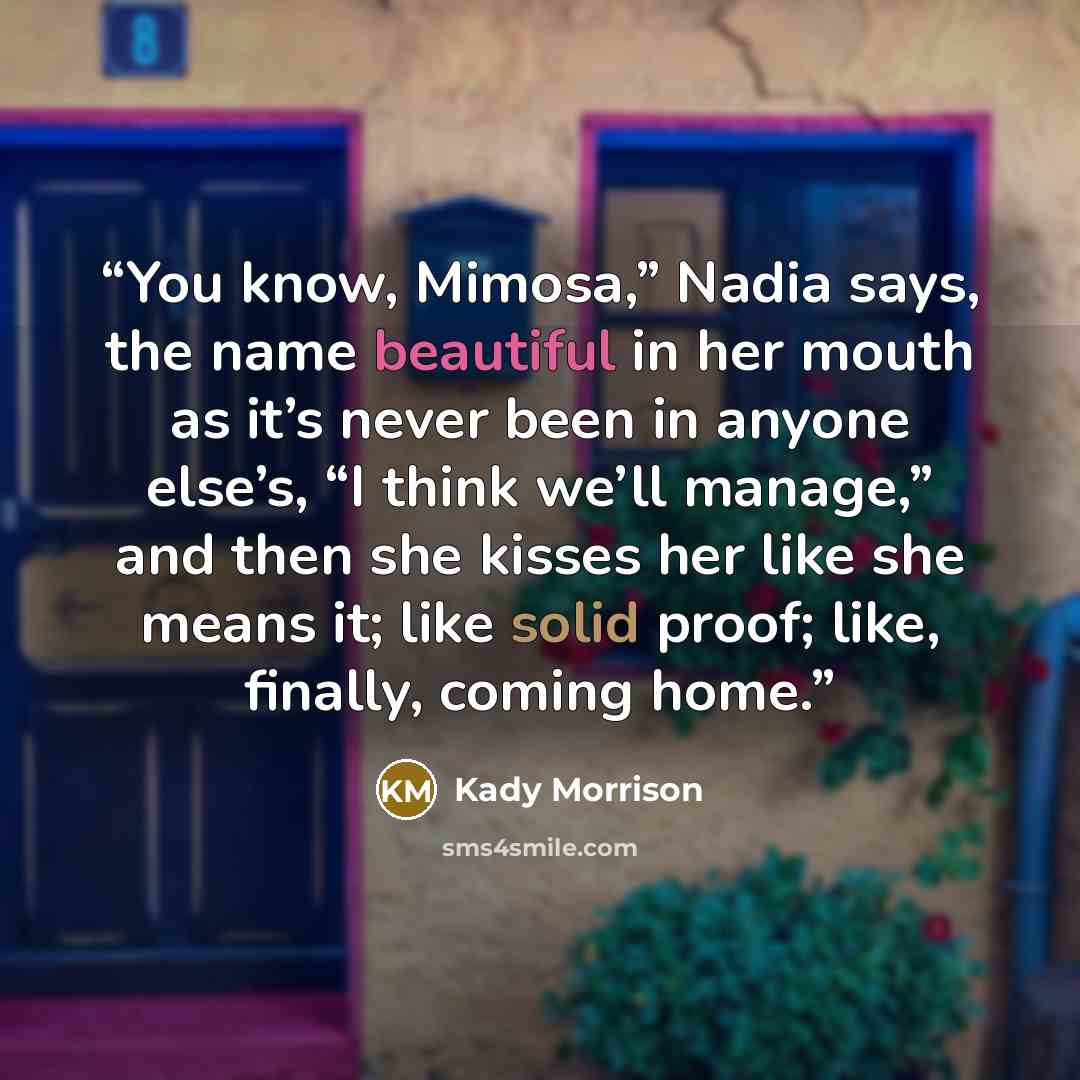“You know, Mimosa,” Nadia says, the name beautiful in her mouth as it’s never been in anyone else’s, “I think we’ll manage,” and then she kisses her like she means it; like solid proof; like, finally, coming home.” quote by Kady Morrison