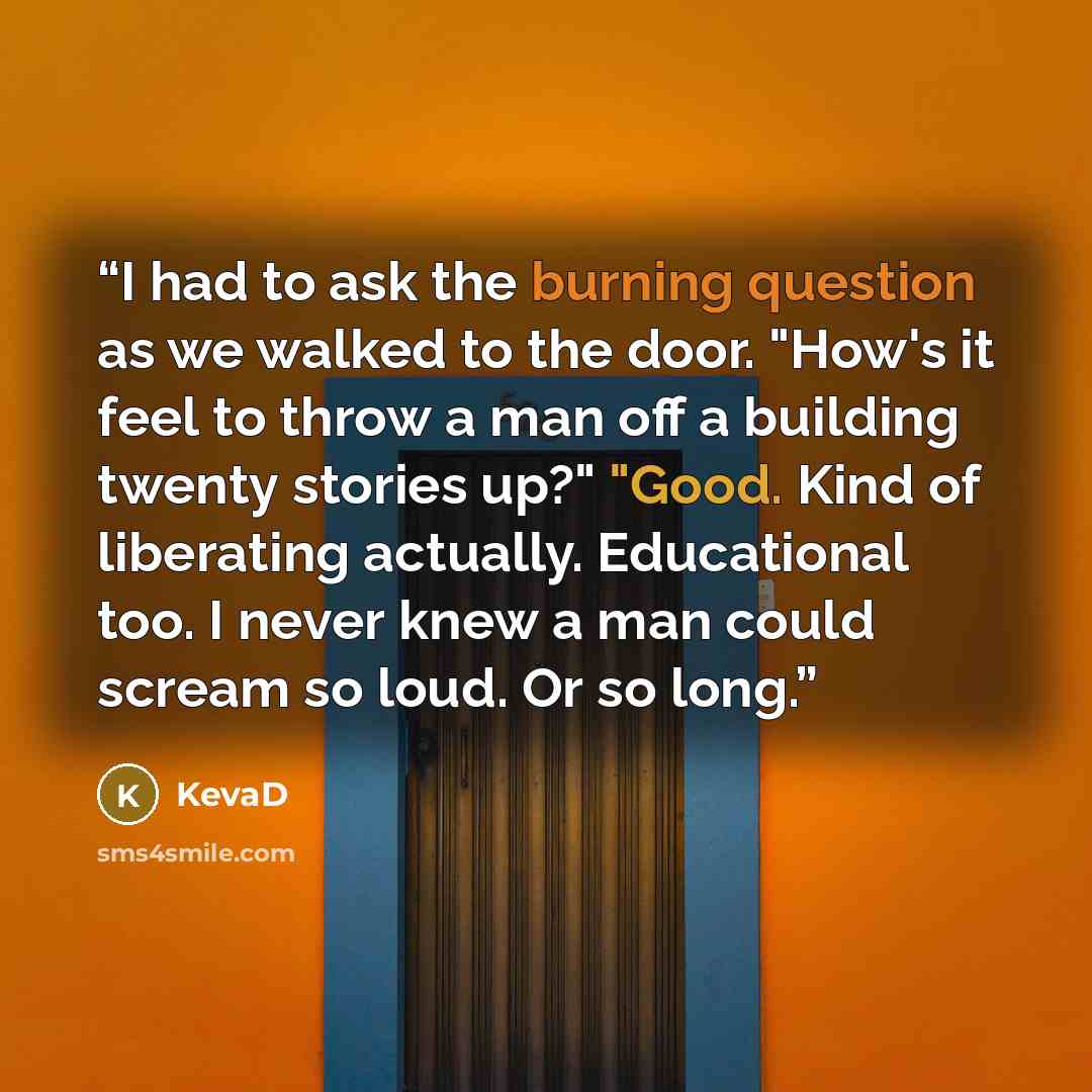 “I had to ask the burning question as we walked to the door. "How's it feel to throw a man off a building twenty stories up?" "Good. Kind of liberating actually. Educational too. I never knew a man could scream so loud. Or so long.” quote by KevaD