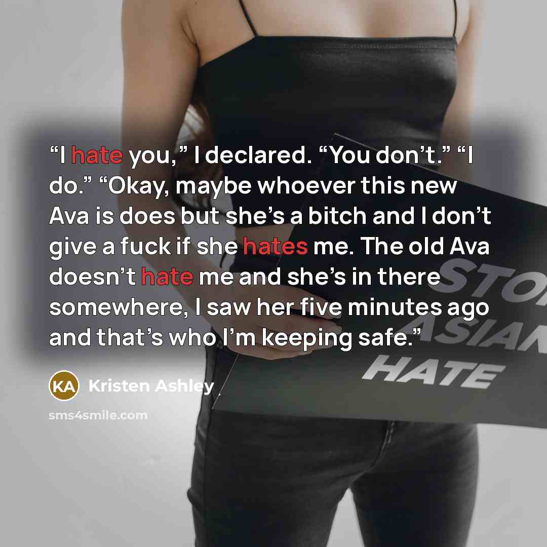 “I hate you,” I declared. “You don’t.” “I do.” “Okay, maybe whoever this new Ava is does but she’s a bitch and I don’t give a fuck if she hates me. The old Ava doesn’t hate me and she’s in there somewhere, I saw her five minutes ago and that’s who I'm keeping safe.” quote by Kristen Ashley