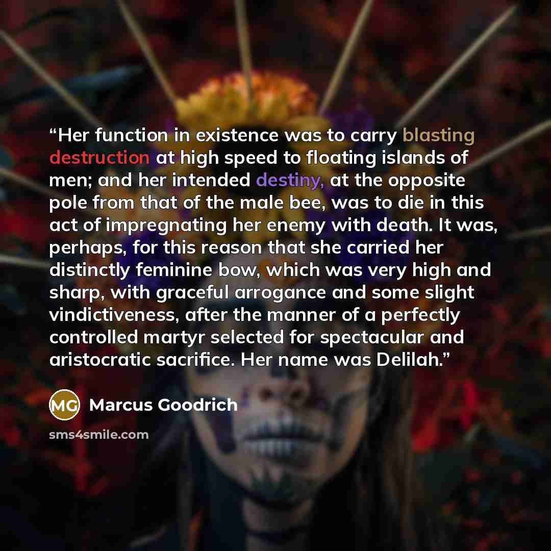 “Her function in existence was to carry blasting destruction at high speed to floating islands of men; and her intended destiny, at the opposite pole from that of the male bee, was to die in this act of impregnating her enemy with death. It was, perhaps, for this reason that she carried her…” quote by Marcus Goodrich