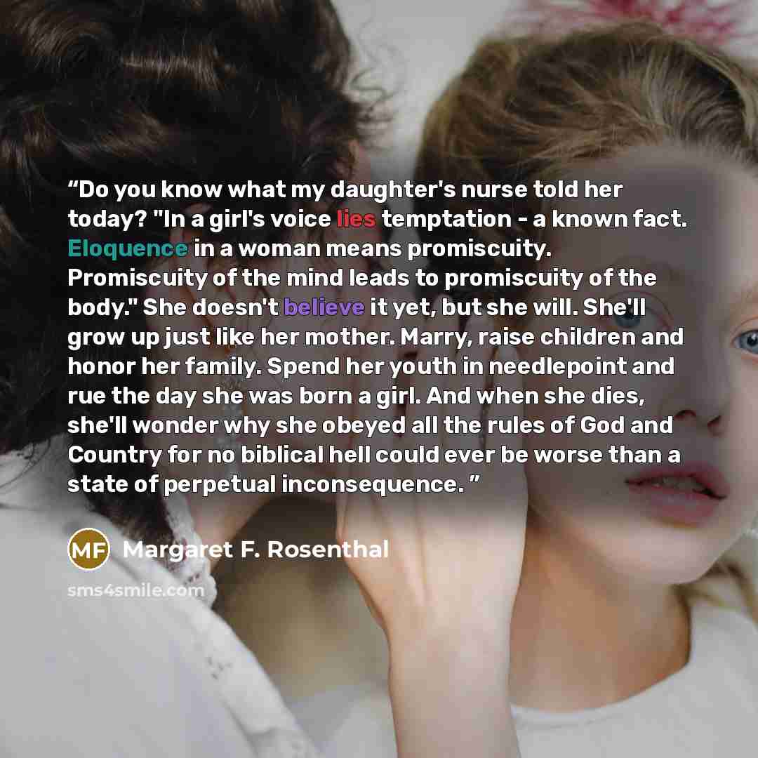 “Do you know what my daughter's nurse told her today? "In a girl's voice lies temptation - a known fact. Eloquence in a woman means promiscuity. Promiscuity of the mind leads to promiscuity of the body." She doesn't believe it yet, but she will. She'll grow up just like her mother. Marry, raise…” quote by Margaret F. Rosenthal