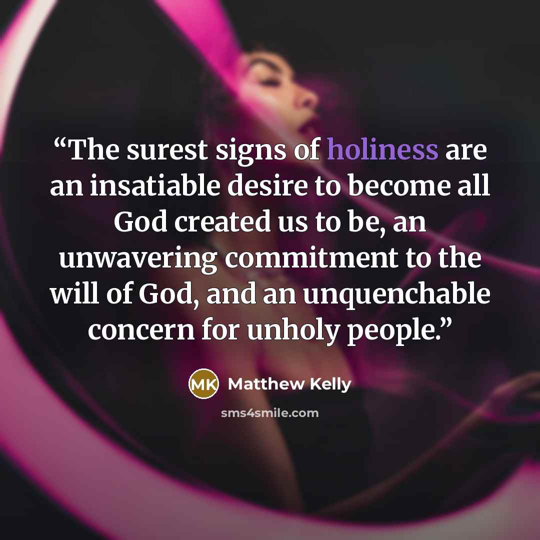 “The surest signs of holiness are an insatiable desire to become all God created us to be, an unwavering commitment to the will of God, and an unquenchable concern for unholy people.” quote by Matthew Kelly