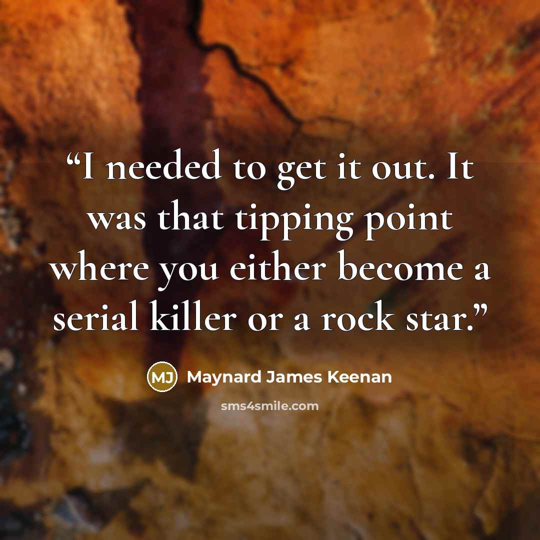 “I needed to get it out. It was that tipping point where you either become a serial killer or a rock star.” quote by Maynard James Keenan
