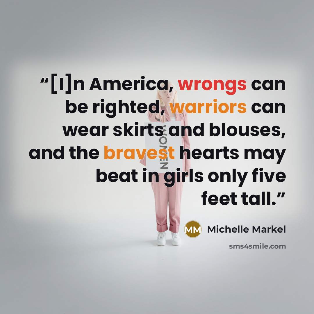 “[I]n America, wrongs can be righted, warriors can wear skirts and blouses, and the bravest hearts may beat in girls only five feet tall.” quote by Michelle Markel