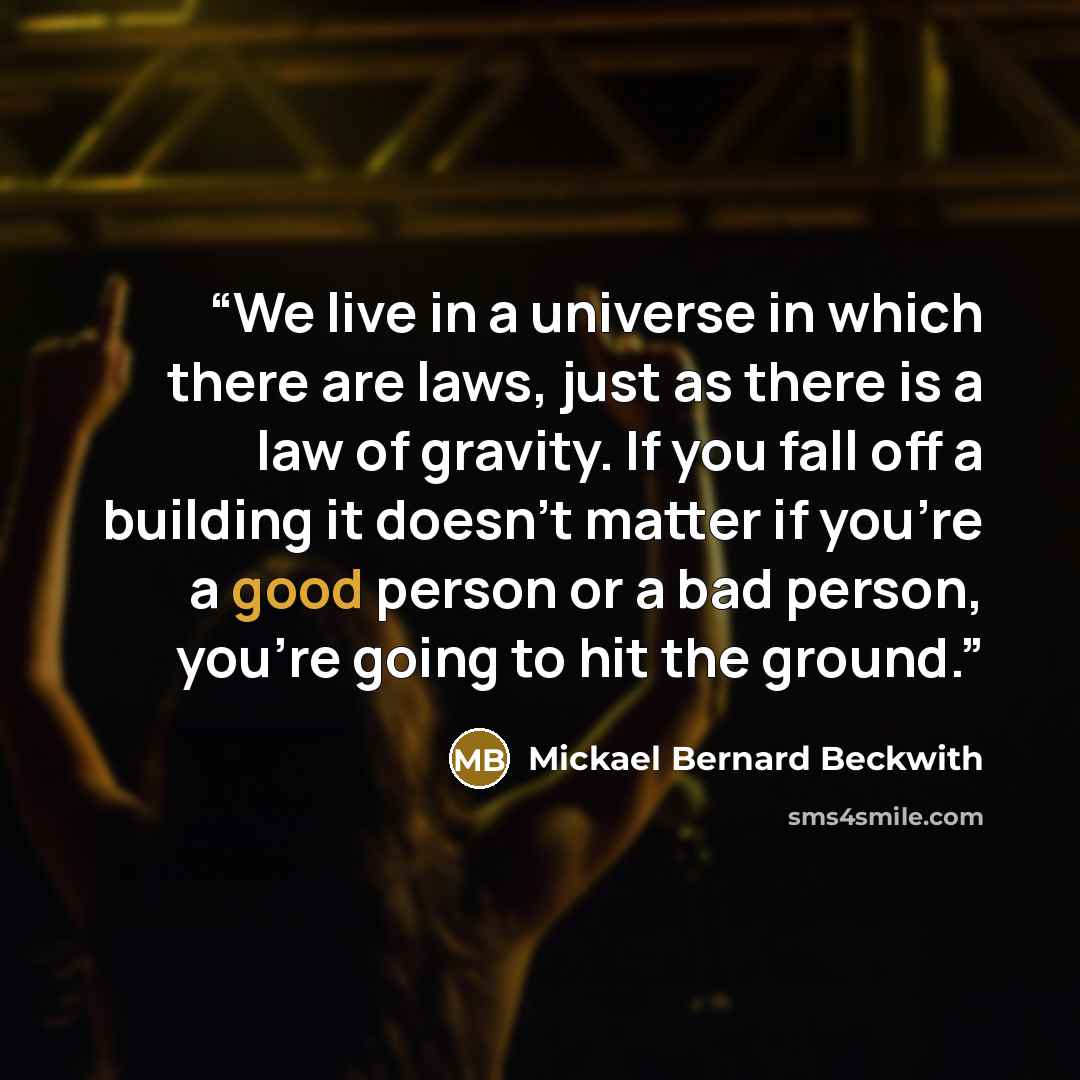 “We live in a universe in which there are laws, just as there is a law of gravity. If you fall off a building it doesn't matter if you're a good person or a bad person, you're going to hit the ground.” quote by Mickael Bernard Beckwith