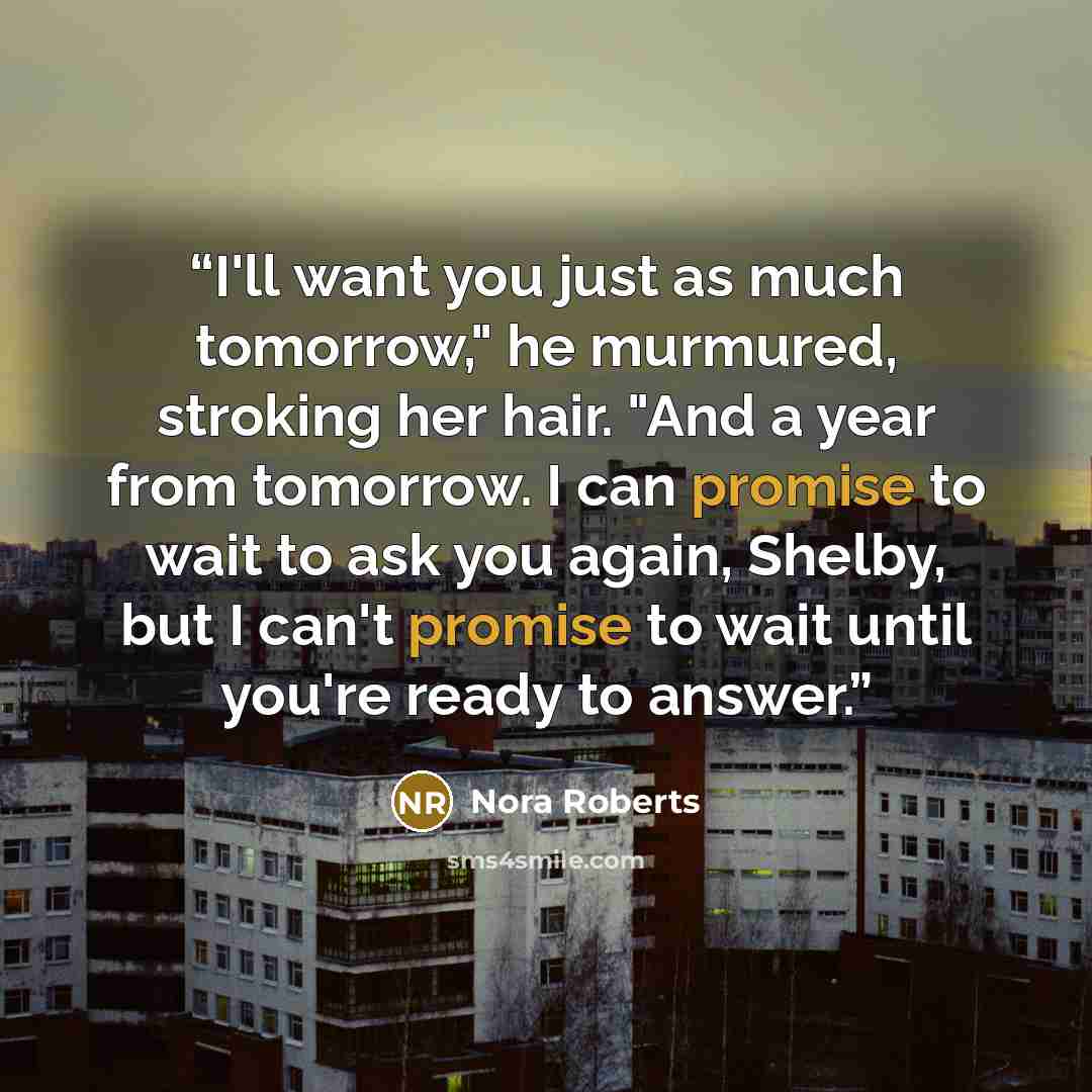 “I'll want you just as much tomorrow," he murmured, stroking her hair. "And a year from tomorrow. I can promise to wait to ask you again, Shelby, but I can't promise to wait until you're ready to answer.” quote by Nora Roberts