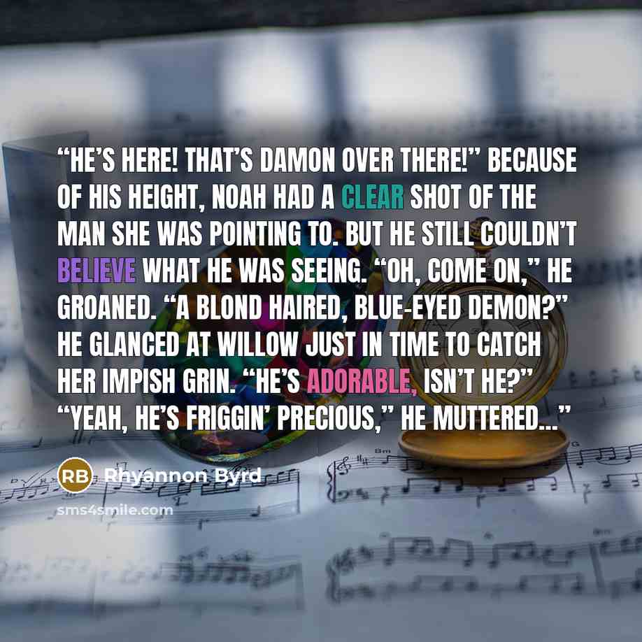 “He’s here! That’s Damon over there!” Because of his height, Noah had a clear shot of the man she was pointing to. But he still couldn’t believe what he was seeing. “Oh, come on,” he groaned. “A blond haired, blue-eyed demon?” He glanced at Willow just in time to catch her impish grin. “He’s…” quote by Rhyannon Byrd