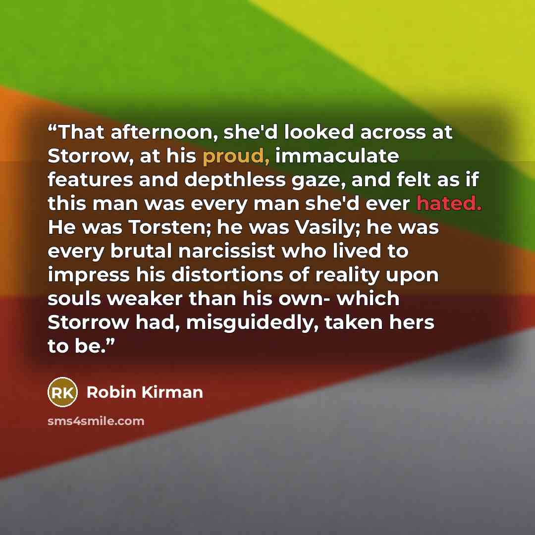“That afternoon, she'd looked across at Storrow, at his proud, immaculate features and depthless gaze, and felt as if this man was every man she'd ever hated. He was Torsten; he was Vasily; he was every brutal narcissist who lived to impress his distortions of reality upon souls weaker than his…” quote by Robin Kirman