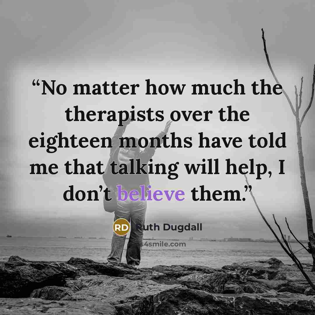 “No matter how much the therapists over the eighteen months have told me that talking will help, I don’t believe them.” quote by Ruth Dugdall