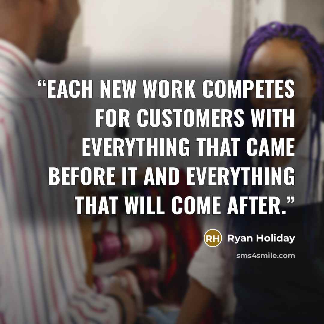“Each new work competes for customers with everything that came before it and everything that will come after.” quote by Ryan Holiday