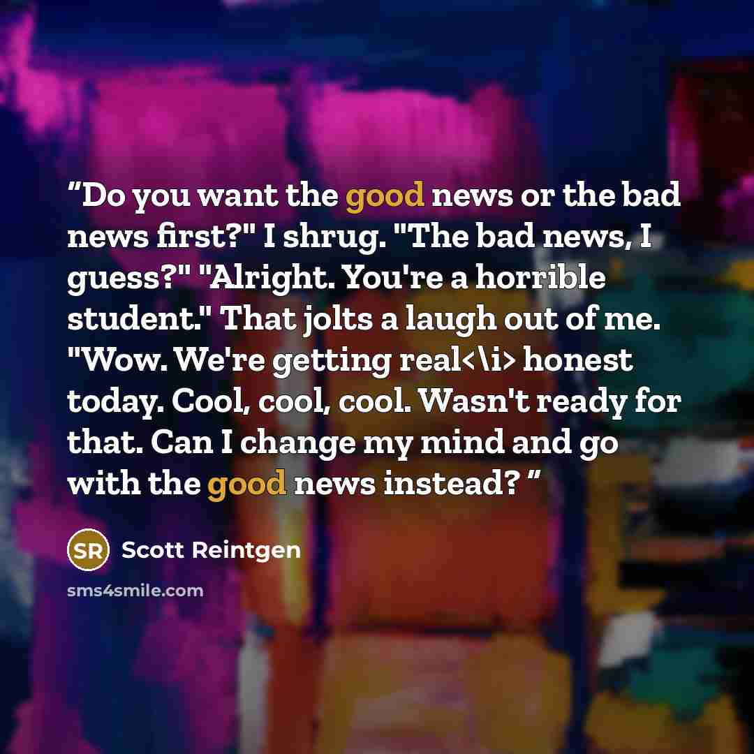 “Do you want the good news or the bad news first?" I shrug. "The bad news, I guess?" "Alright. You're a horrible student." That jolts a laugh out of me. "Wow. We're getting real honest today. Cool, cool, cool. Wasn't ready for that. Can I change my mind and go with the good news instead?” quote by Scott Reintgen