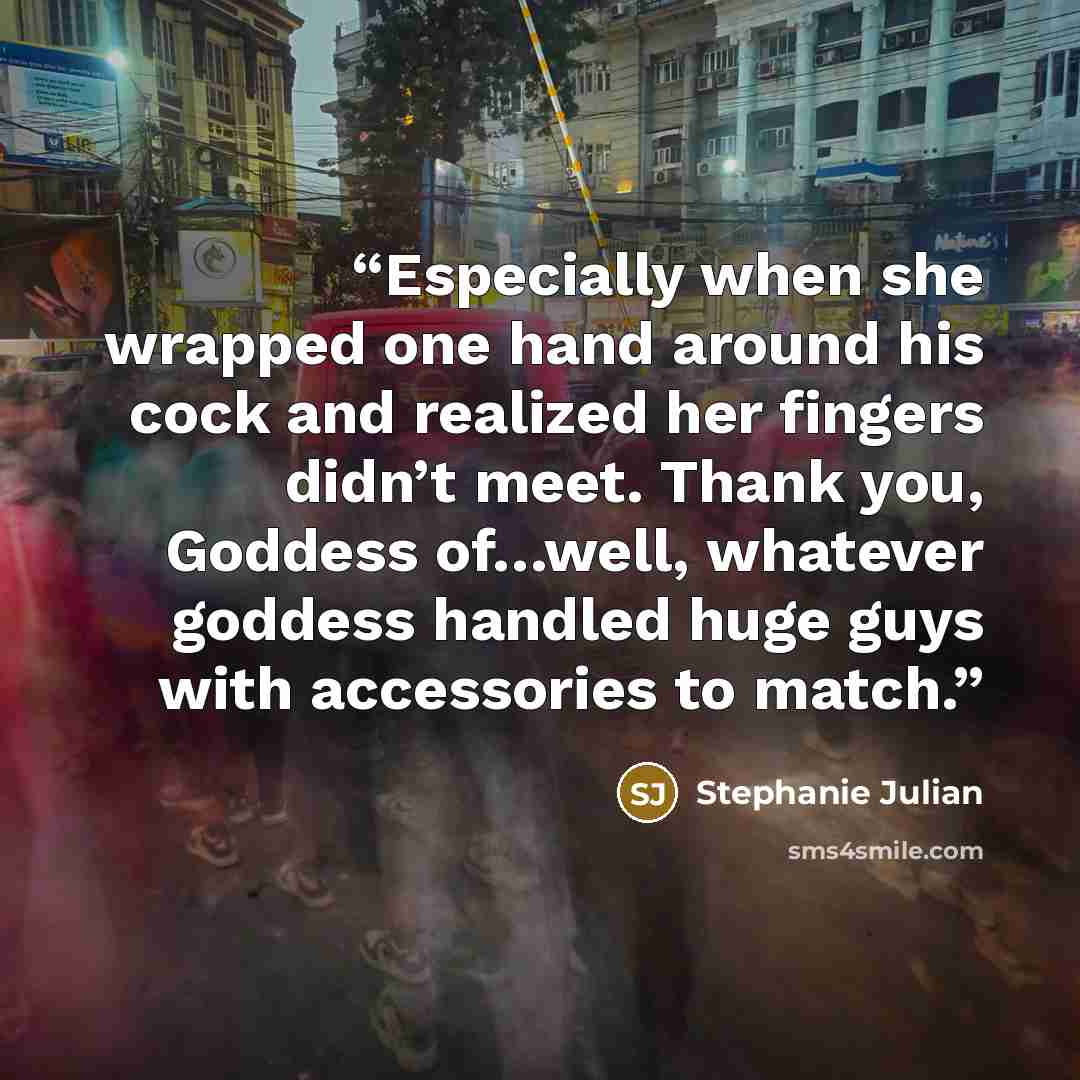 “Especially when she wrapped one hand around his cock and realized her fingers didn’t meet. Thank you, Goddess of…well, whatever goddess handled huge guys with accessories to match.” quote by Stephanie Julian