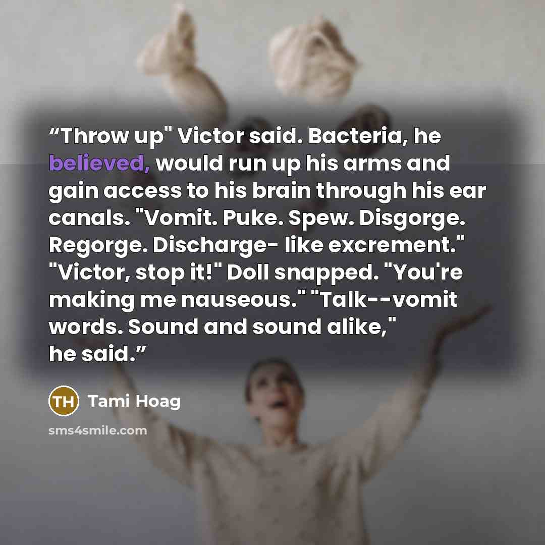 “Throw up" Victor said. Bacteria, he believed, would run up his arms and gain access to his brain through his ear canals. "Vomit. Puke. Spew. Disgorge. Regorge. Discharge- like excrement." "Victor, stop it!" Doll snapped. "You're making me nauseous." "Talk--vomit words. Sound and sound alike," he…” quote by Tami Hoag