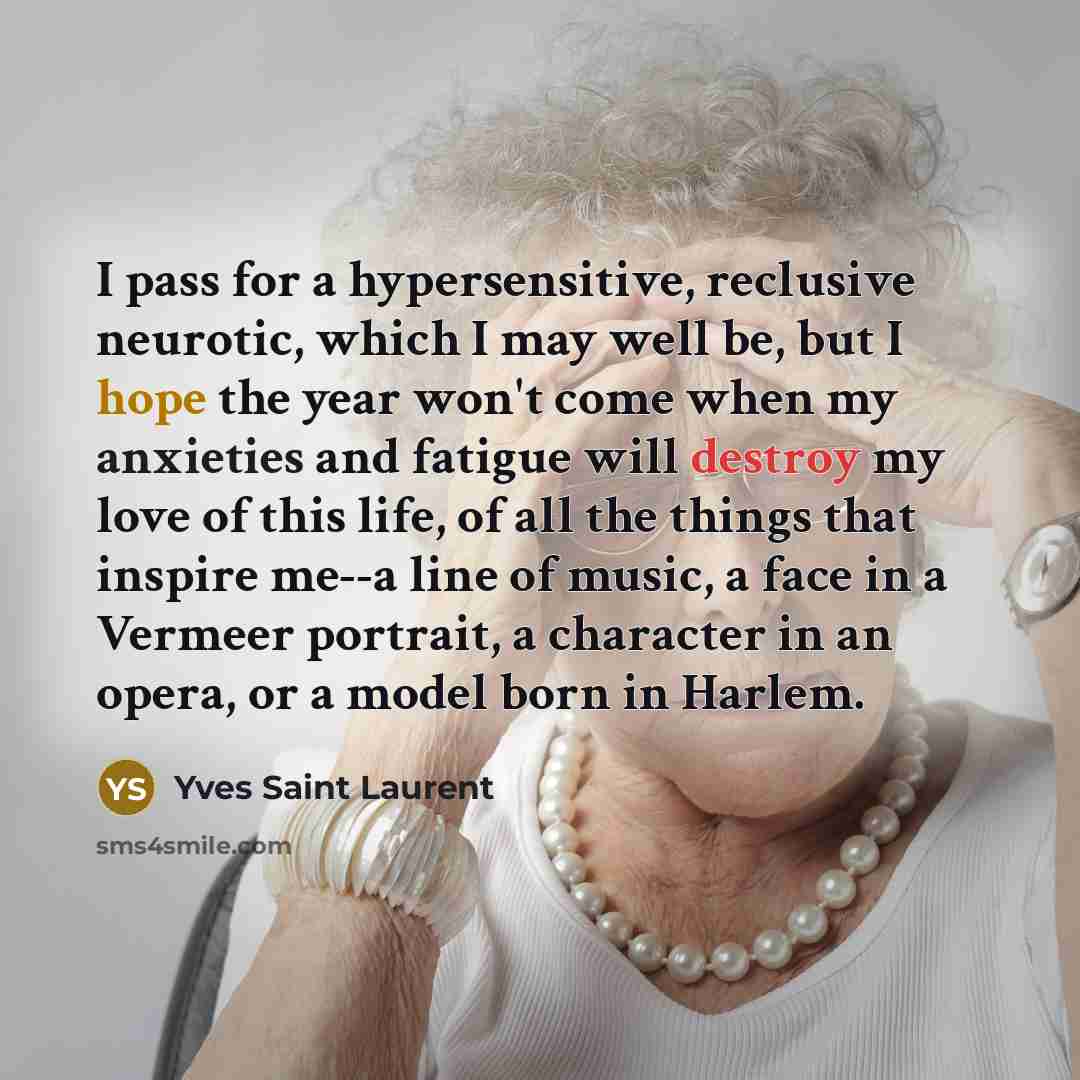 “I pass for a hypersensitive, reclusive neurotic, which I may well be, but I hope the year won't come when my anxieties and fatigue will destroy my love of this life, of all the things that inspire me--a line of music, a face in a Vermeer portrait, a character in an opera, or a model born in Harlem.” quote by Yves Saint Laurent